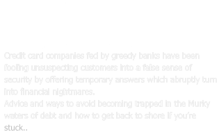 BEWARE THE CREDIT CARD RAT TRAP  Credit Consumer Cannibalism in the 21st.Century. Credit card companies fed by greedy banks have been fooling unsuspecting customers into a false sense of security by offering temporary answers which abruptly turn into financial nightmares.  Advice and ways to avoid becoming trapped in the Murky waters of debt and how to get back to shore if you’re stuck..