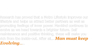 Research has proved that a Metro Lifestyle improves our lifestyle and helps us attract better partners as well as promoting feelings of inner power. Mankind continues to evolve as we head towards a brighter future. Self maintenance and positive thinking, these will make you rich from the inside-out. After all… Man must keep Evolving.....